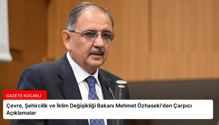 Çevre, Şehircilik ve İklim Değişikliği Bakanı Mehmet Özhaseki’den Çarpıcı Açıklamalar