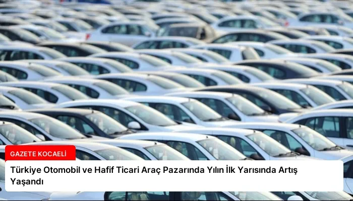 Türkiye Otomobil ve Hafif Ticari Araç Pazarında Yılın İlk Yarısında Artış Yaşandı