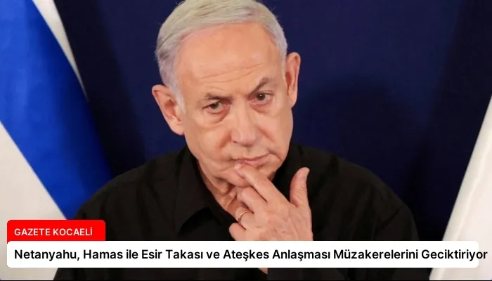 Netanyahu, Hamas ile Esir Takası ve Ateşkes Anlaşması Müzakerelerini Geciktiriyor