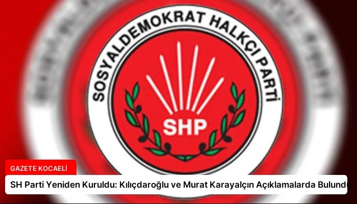 SH Parti Yeniden Kuruldu: Kılıçdaroğlu ve Murat Karayalçın Açıklamalarda Bulundu