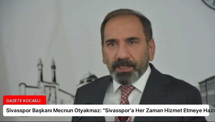 Sivasspor Başkanı Mecnun Otyakmaz: “Sivasspor’a Her Zaman Hizmet Etmeye Hazırım”