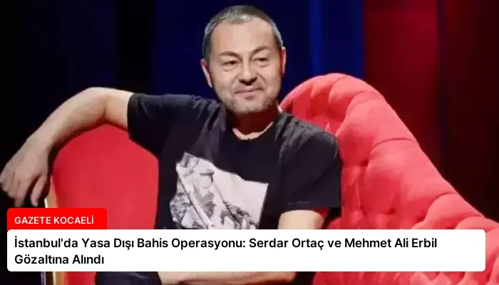 İstanbul’da Yasa Dışı Bahis Operasyonu: Serdar Ortaç ve Mehmet Ali Erbil Gözaltına Alındı