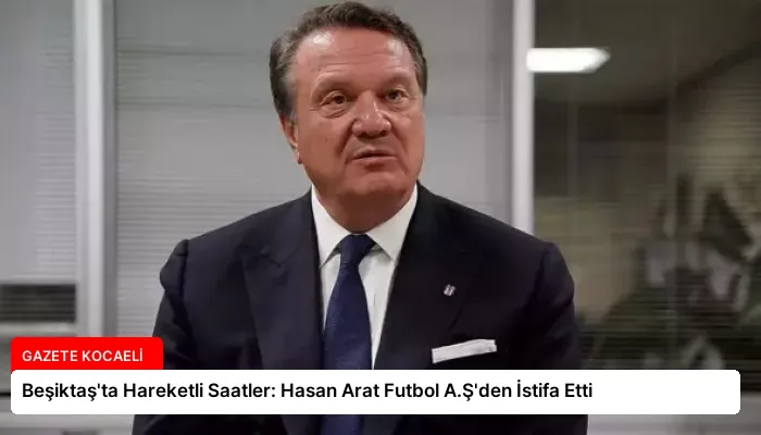 Beşiktaş’ta Hareketli Saatler: Hasan Arat Futbol A.Ş’den İstifa Etti