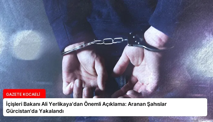 İçişleri Bakanı Ali Yerlikaya’dan Önemli Açıklama: Aranan Şahıslar Gürcistan’da Yakalandı