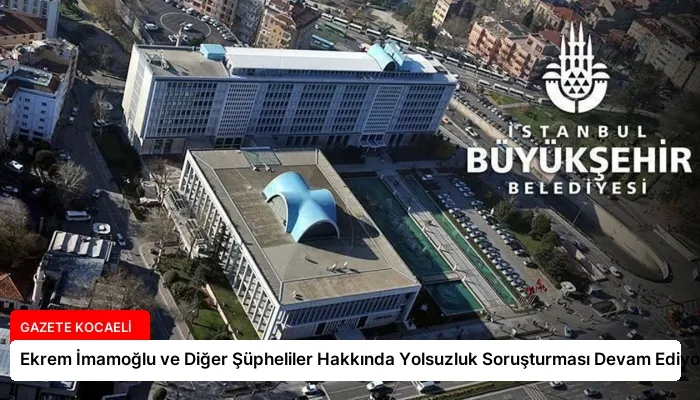 Ekrem İmamoğlu ve Diğer Şüpheliler Hakkında Yolsuzluk Soruşturması Devam Ediyor
