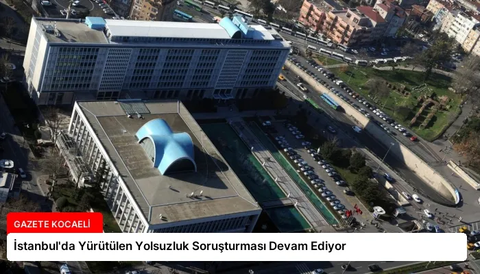 İstanbul’da Yürütülen Yolsuzluk Soruşturması Devam Ediyor