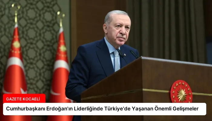 Cumhurbaşkanı Erdoğan’ın Liderliğinde Türkiye’de Yaşanan Önemli Gelişmeler