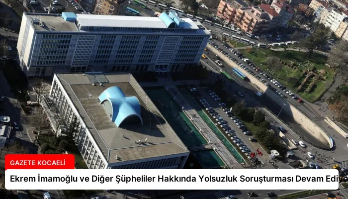 Ekrem İmamoğlu ve Diğer Şüpheliler Hakkında Yolsuzluk Soruşturması Devam Ediyor