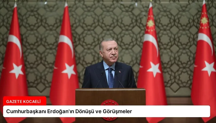 Cumhurbaşkanı Erdoğan’ın Dönüşü ve Görüşmeler