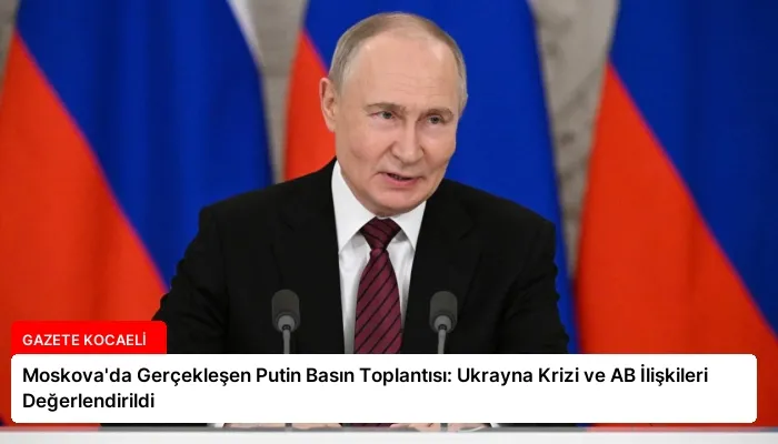 Moskova’da Gerçekleşen Putin Basın Toplantısı: Ukrayna Krizi ve AB İlişkileri Değerlendirildi