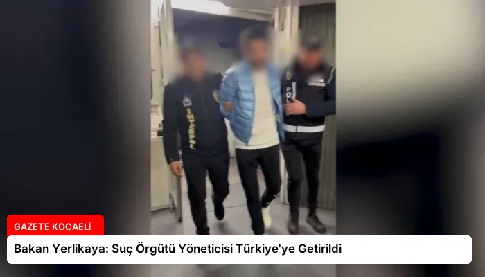 Bakan Yerlikaya: Suç Örgütü Yöneticisi Türkiye’ye Getirildi