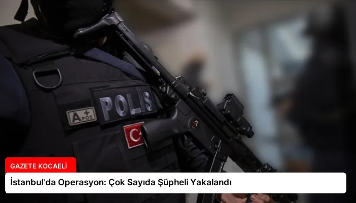 İstanbul’da Operasyon: Çok Sayıda Şüpheli Yakalandı