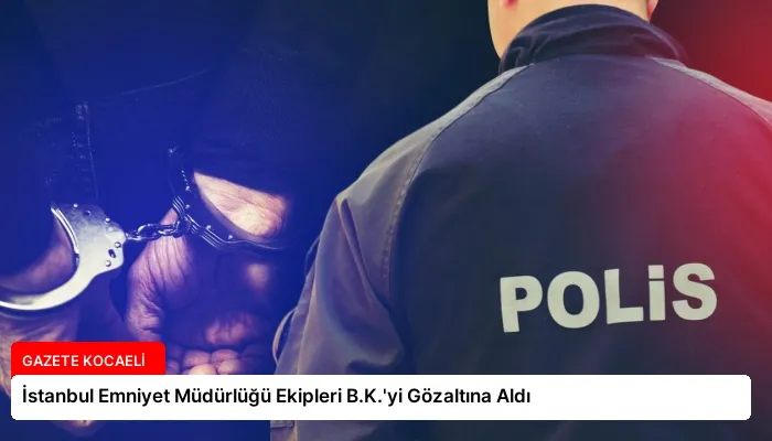 İstanbul Emniyet Müdürlüğü Ekipleri B.K.’yi Gözaltına Aldı