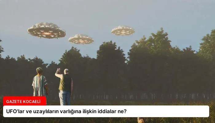 UFO’lar ve uzaylıların varlığına ilişkin iddialar ne?