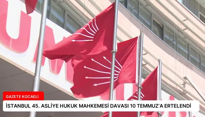 İSTANBUL 45. ASLİYE HUKUK MAHKEMESİ DAVASI 10 TEMMUZ’A ERTELENDİ
