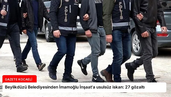 Beylikdüzü Belediyesinden İmamoğlu İnşaat’a usulsüz iskan: 27 gözaltı