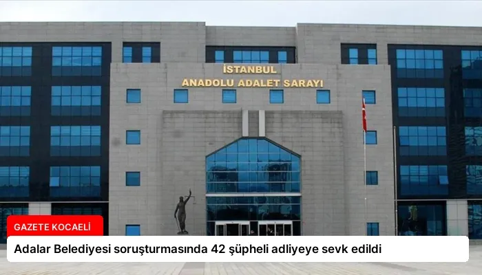 Adalar Belediyesi soruşturmasında 42 şüpheli adliyeye sevk edildi