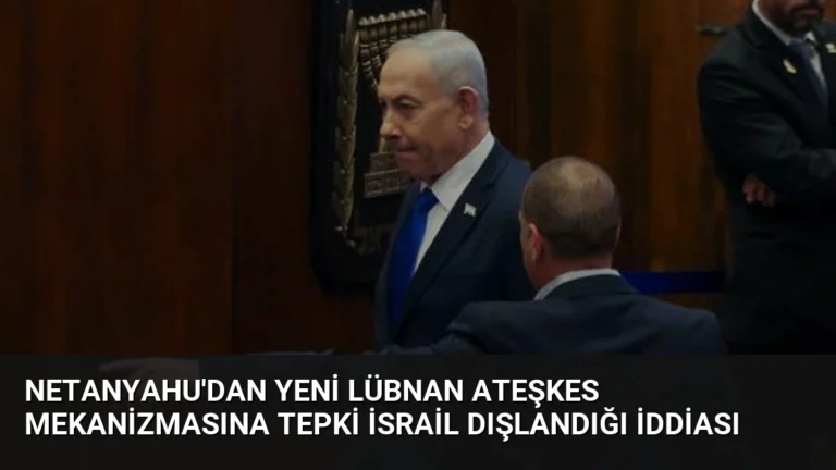 Netanyahu’dan Yeni Lübnan Ateşkes Mekanizmasına Tepki İsrail Dışlandığı İddiası