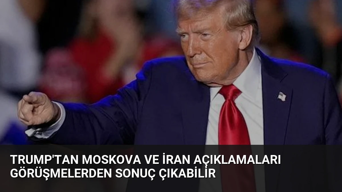 Trump’tan Moskova ve İran Açıklamaları Görüşmelerden Sonuç Çıkabilir