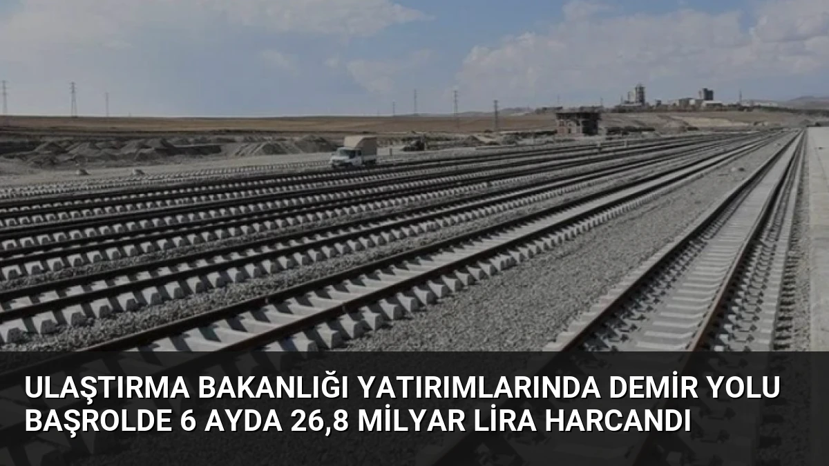 Ulaştırma Bakanlığı Yatırımlarında Demir Yolu Başrolde 6 Ayda 26,8 Milyar Lira Harcandı