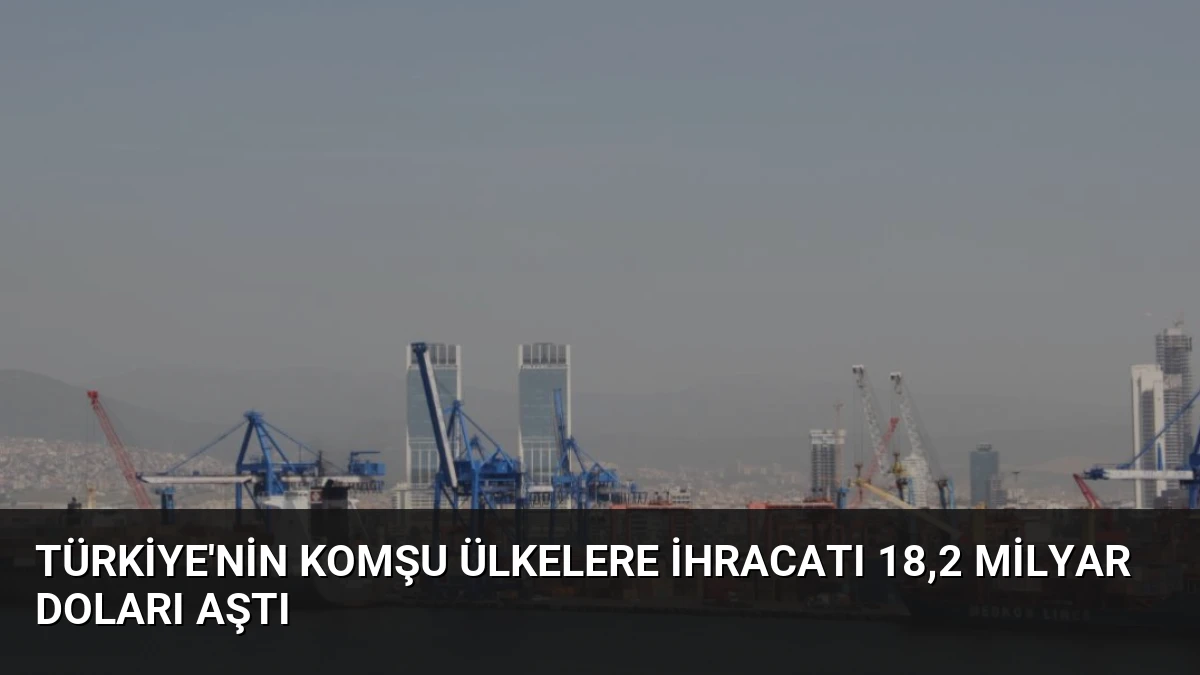 Türkiye’nin Komşu Ülkelere İhracatı 18,2 Milyar Doları Aştı